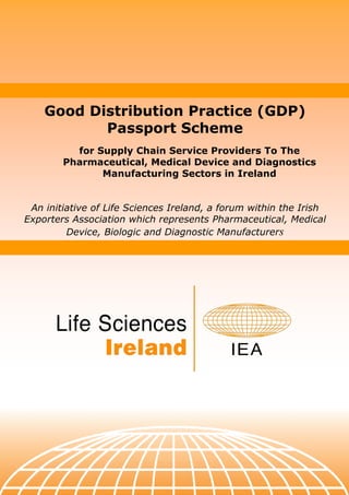 Good Distribution Practice (GDP)
           Passport Scheme
          for Supply Chain Service Providers To The
        Pharmaceutical, Medical Device and Diagnostics
               Manufacturing Sectors in Ireland


 An initiative of Life Sciences Ireland, a forum within the Irish
Exporters Association which represents Pharmaceutical, Medical
         Device, Biologic and Diagnostic Manufacturers
 