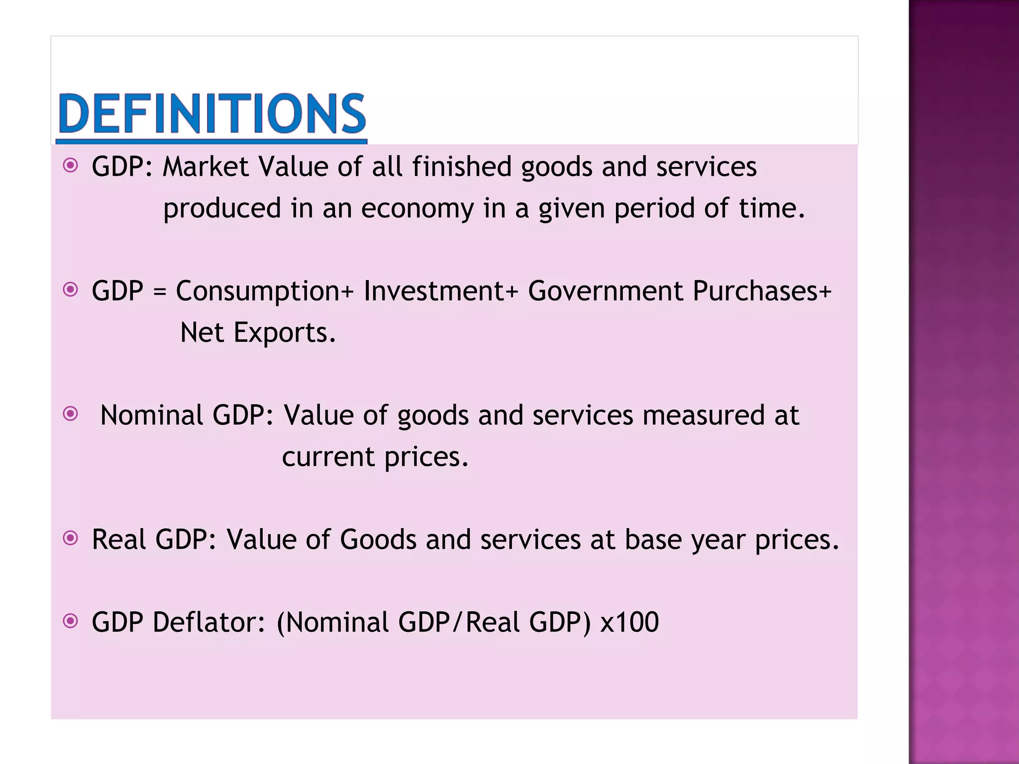 GDP: Market Value of all finished goods and services produced in an economy in a given period of time. GDP = Consumption+ Investment+ Government Purchases+ Net Exports. Nominal GDP: Value of goods and services measured at current prices. Real GDP: Value of Goods and services at base year prices. GDP Deflator: (Nominal GDP/Real GDP) x100