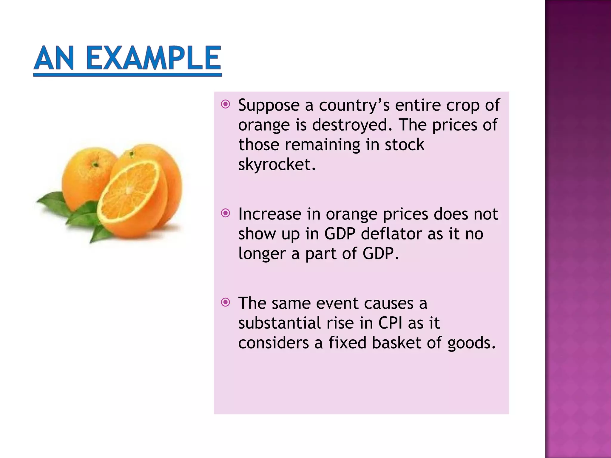 Suppose a country’s entire crop of orange is destroyed. The prices of those remaining in stock skyrocket. Increase in orange prices does not show up in GDP deflator as it no longer a part of GDP. The same event causes a substantial rise in CPI as it considers a fixed basket of goods.