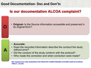 Good Documentation- Dos and Don’ts
• Original- Is the Source information accessible and preserved in
its original form?.O
• Accurate:
• Does the recorded information describe the conduct the study
without error?
• Did the conduct of the study conform with the protocol?
• Who made the correction and when correction were made?
A
Ref: Adapted from FDA‐GUIDANCE FOR INDUSTRY‐COMPUTERIZED SYSTEMS USED IN CLINICAL
TRIALS ‐ ALCOA
 