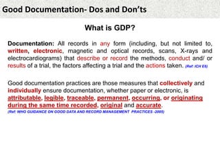 Good Documentation- Dos and Don’ts
What is GDP?
Documentation: All records in any form (including, but not limited to,
written, electronic, magnetic and optical records, scans, X-rays and
electrocardiograms) that describe or record the methods, conduct and/ or
results of a trial, the factors affecting a trial and the actions taken. (Ref: ICH E6)
Good documentation practices are those measures that collectively and
individually ensure documentation, whether paper or electronic, is
attributable, legible, traceable, permanent, occurring, or originating
during the same time recorded, original and accurate.
(Ref: WHO GUIDANCE ON GOOD DATA AND RECORD MANAGEMENT PRACTICES -2005)
 