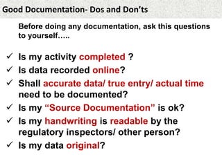 Good Documentation- Dos and Don’ts
Before doing any documentation, ask this questions
to yourself…..
 Is my activity completed ?
 Is data recorded online?
 Shall accurate data/ true entry/ actual time
need to be documented?
 Is my “Source Documentation” is ok?
 Is my handwriting is readable by the
regulatory inspectors/ other person?
 Is my data original?
 