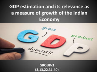 GDP estimation and its relevance as
a measure of growth of the Indian
Economy
GROUP-3
(3,13,22,31,40)
 