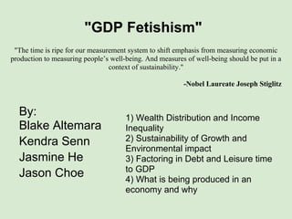 "GDP Fetishism"
 "The time is ripe for our measurement system to shift emphasis from measuring economic
production to measuring people’s well-being. And measures of well-being should be put in a
                                 context of sustainability."

                                                         -Nobel Laureate Joseph Stiglitz



  By:                                 1) Wealth Distribution and Income
  Blake Altemara                      Inequality
  Kendra Senn                         2) Sustainability of Growth and
                                      Environmental impact
  Jasmine He                          3) Factoring in Debt and Leisure time
                                      to GDP
  Jason Choe                          4) What is being produced in an
                                      economy and why
 