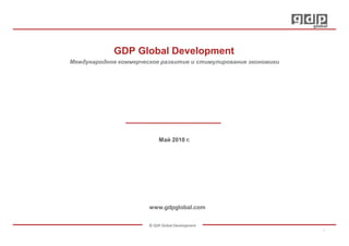 GDP Global Development
Международное коммерческое развитие и стимулирование экономики




                            Май 2010 г.




                       www.gdpglobal.com


                       © GDP Global Development
                                                                 1
 