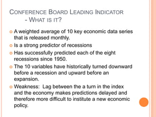 Conference Board Leading Indicator	- What is it?A weighted average of 10 key economic data series that is released monthly.Is a strong predictor of recessionsHas successfully predicted each of the eight recessions since 1950.The 10 variables have historically turned downward before a recession and upward before an expansion.Weakness:  Lag between the a turn in the index and the economy makes predictions delayed and therefore more difficult to institute a new economic policy.