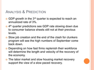 Analysis & PredictionGDP growth in the 3rd quarter is expected to reach an annualized rate of 3%.4th quarter predictions see GDP rate slowing down due to consumer balance sheets still not at their previous levels.Slow job creation and the end of the clash for clunkers program will see the high numbers of September come back down.Depending on how fast firms replenish their workforce will determine the length and velocity of the recovery of the economy.The labor market and slow housing market recovery support the view of a slow paced recovery.