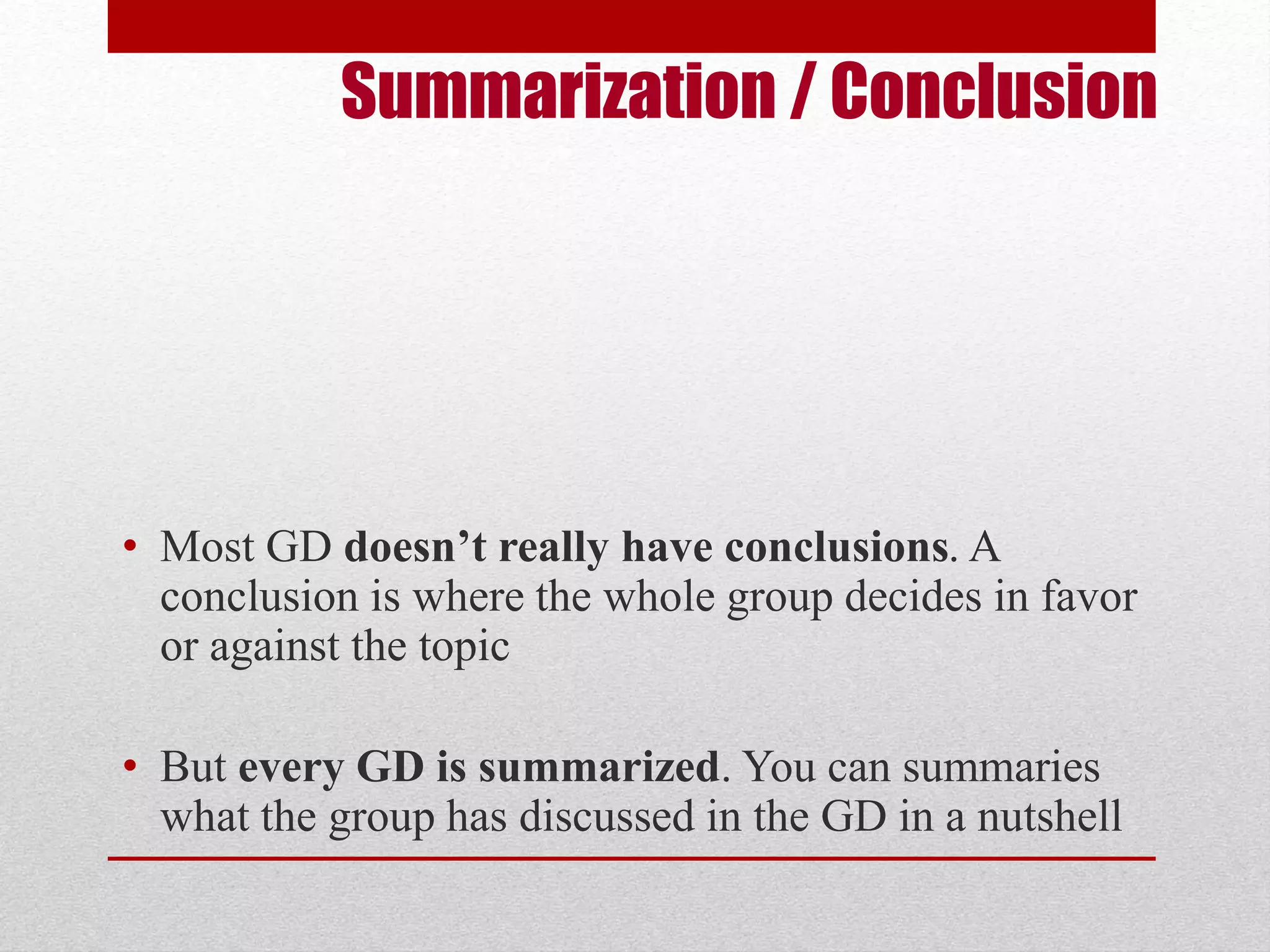 Summarization / Conclusion 
• Most GD doesn’t really have conclusions. A 
conclusion is where the whole group decides in favor 
or against the topic 
• But every GD is summarized. You can summaries 
what the group has discussed in the GD in a nutshell 
 
