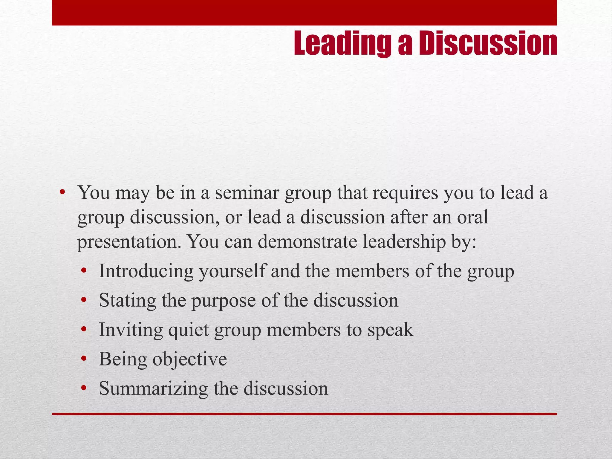 Leading a Discussion 
• You may be in a seminar group that requires you to lead a 
group discussion, or lead a discussion after an oral 
presentation. You can demonstrate leadership by: 
• Introducing yourself and the members of the group 
• Stating the purpose of the discussion 
• Inviting quiet group members to speak 
• Being objective 
• Summarizing the discussion 
 