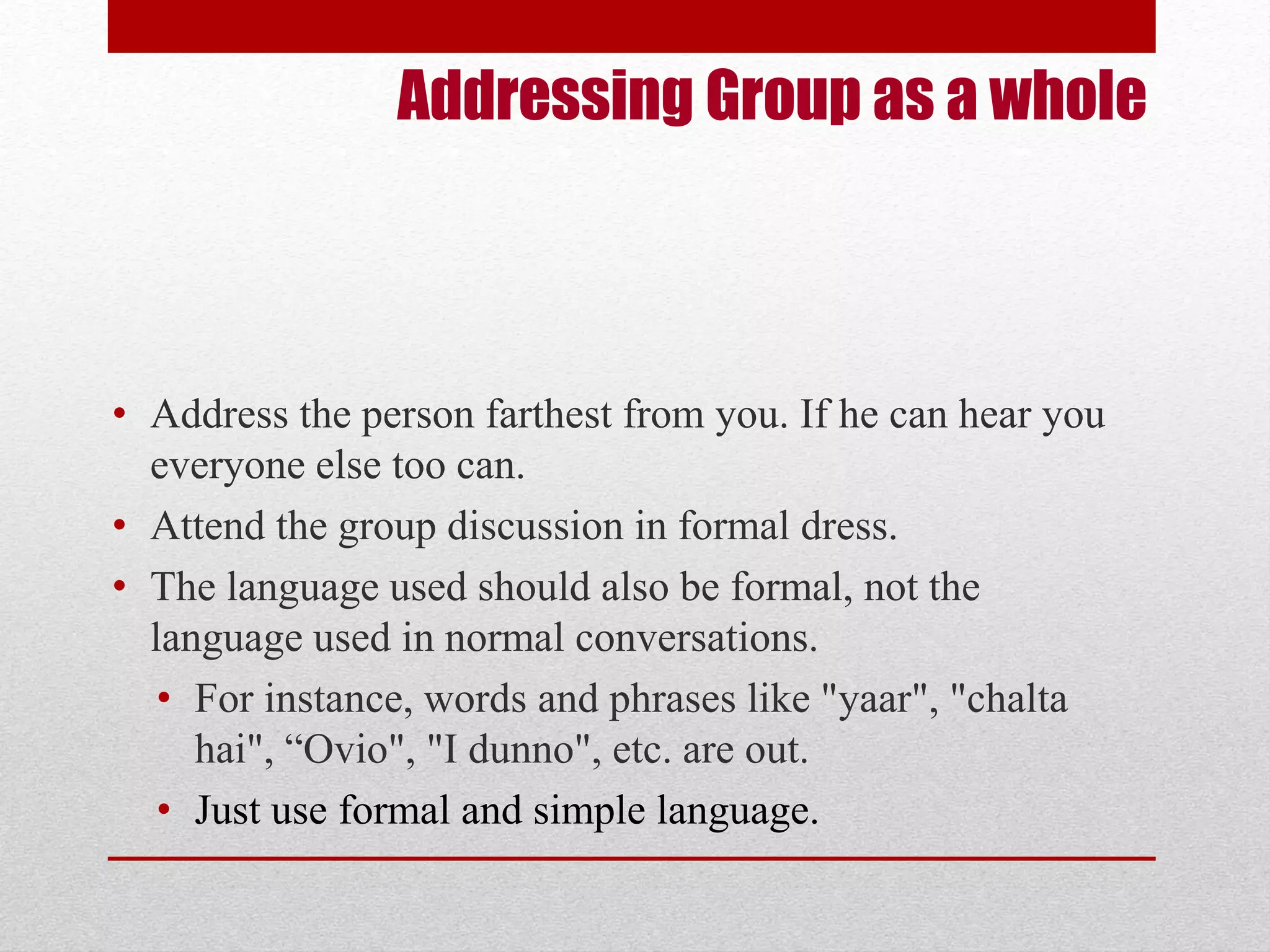 Addressing Group as a whole 
• Address the person farthest from you. If he can hear you 
everyone else too can. 
• Attend the group discussion in formal dress. 
• The language used should also be formal, not the 
language used in normal conversations. 
• For instance, words and phrases like "yaar", "chalta 
hai", “Ovio", "I dunno", etc. are out. 
• Just use formal and simple language. 
 