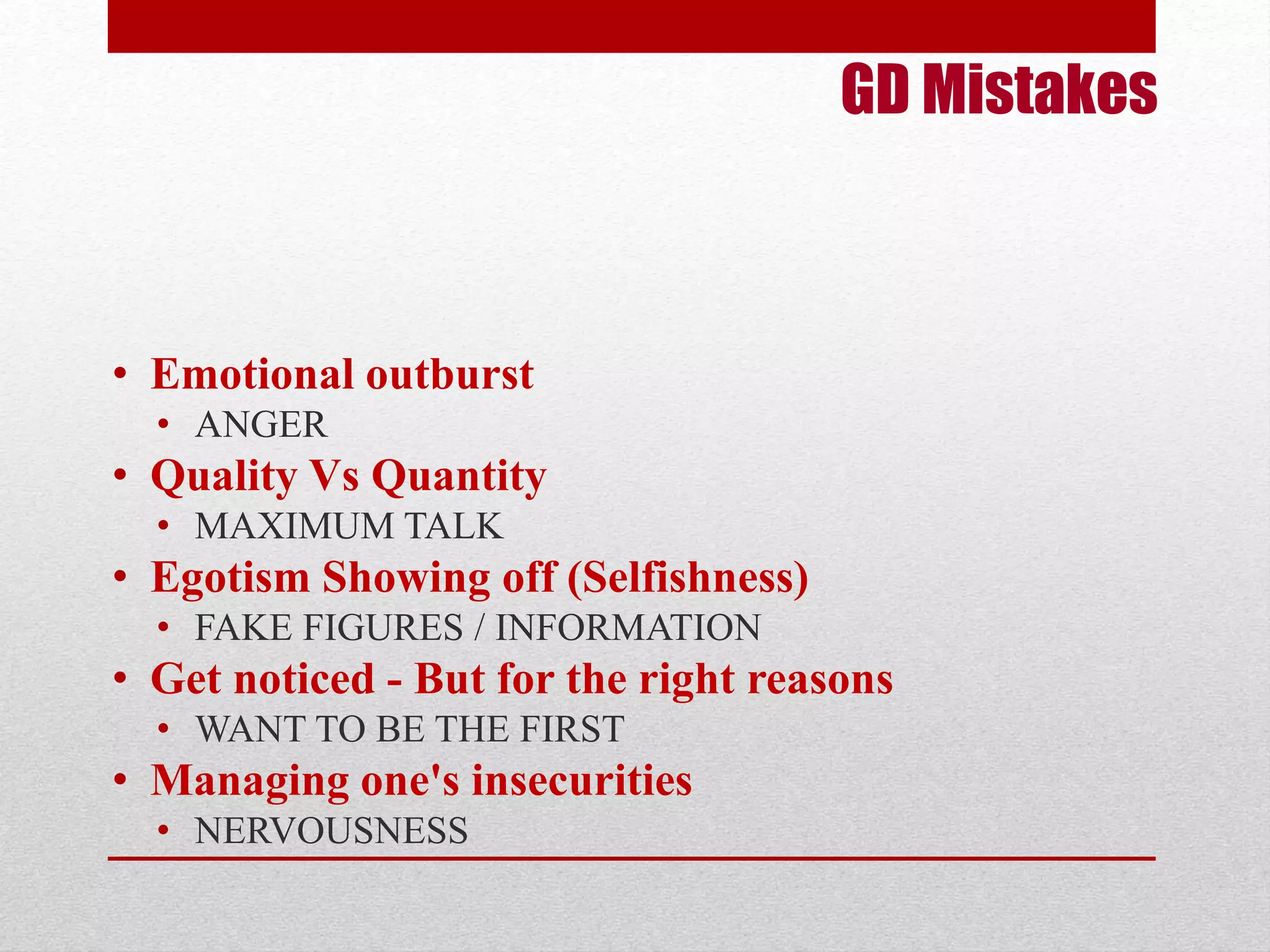 GD Mistakes 
• Emotional outburst 
• ANGER 
• Quality Vs Quantity 
• MAXIMUM TALK 
• Egotism Showing off (Selfishness) 
• FAKE FIGURES / INFORMATION 
• Get noticed - But for the right reasons 
• WANT TO BE THE FIRST 
• Managing one's insecurities 
• NERVOUSNESS 
 
