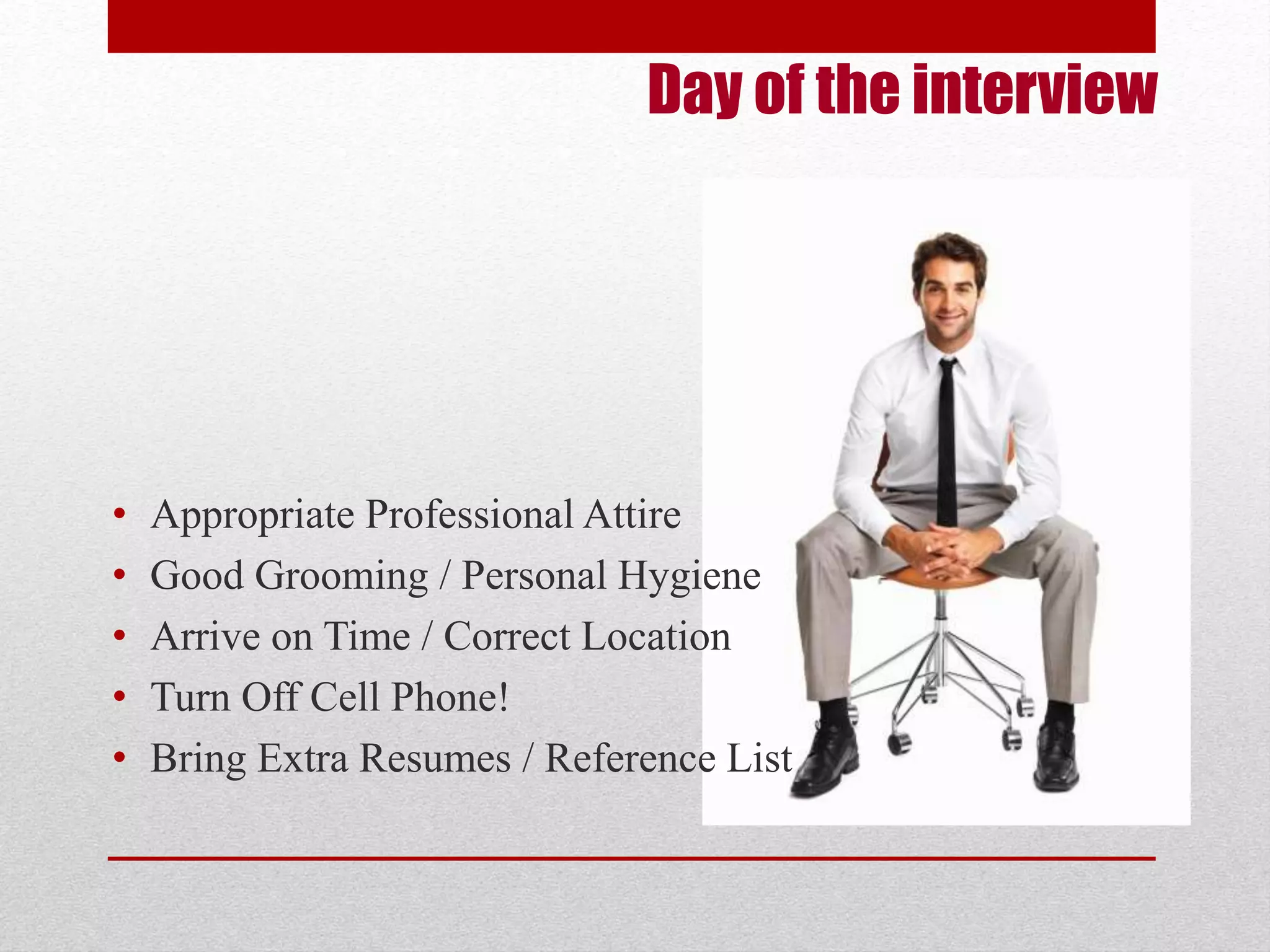 Day of the interview 
• Appropriate Professional Attire 
• Good Grooming / Personal Hygiene 
• Arrive on Time / Correct Location 
• Turn Off Cell Phone! 
• Bring Extra Resumes / Reference List 
 