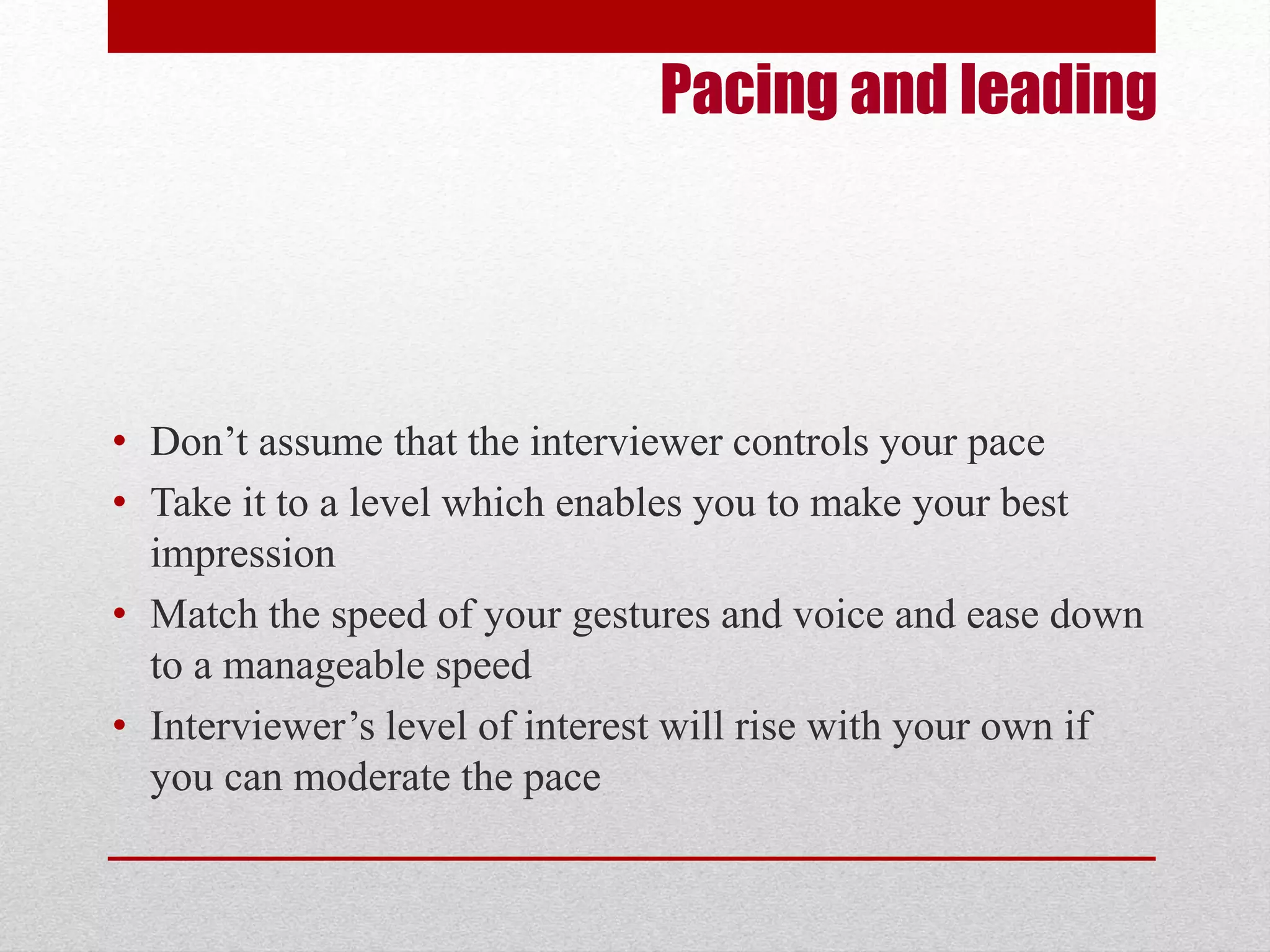 Pacing and leading 
• Don’t assume that the interviewer controls your pace 
• Take it to a level which enables you to make your best 
impression 
• Match the speed of your gestures and voice and ease down 
to a manageable speed 
• Interviewer’s level of interest will rise with your own if 
you can moderate the pace 
 