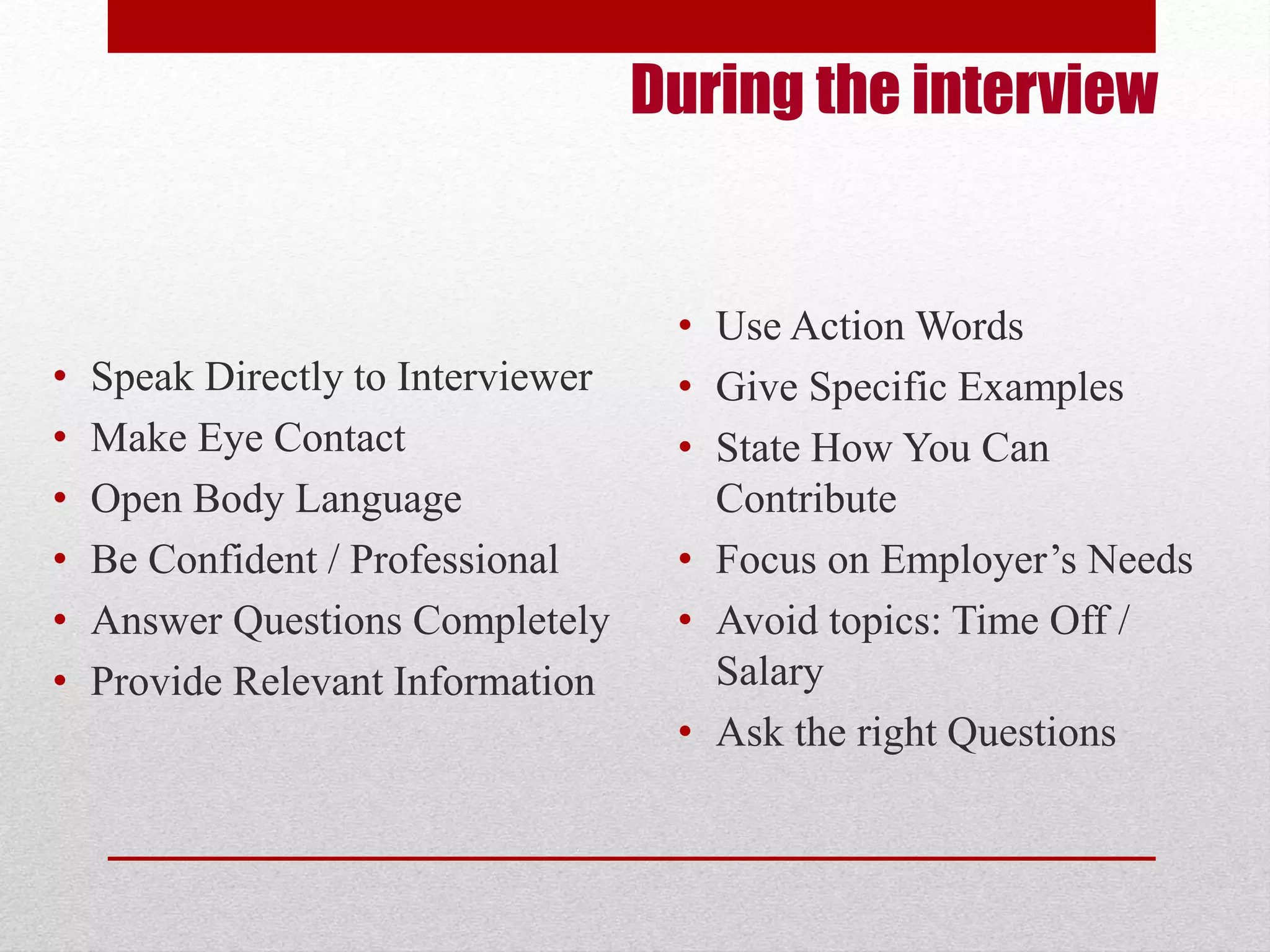 During the interview 
• Speak Directly to Interviewer 
• Make Eye Contact 
• Open Body Language 
• Be Confident / Professional 
• Answer Questions Completely 
• Provide Relevant Information 
• Use Action Words 
• Give Specific Examples 
• State How You Can 
Contribute 
• Focus on Employer’s Needs 
• Avoid topics: Time Off / 
Salary 
• Ask the right Questions 
 