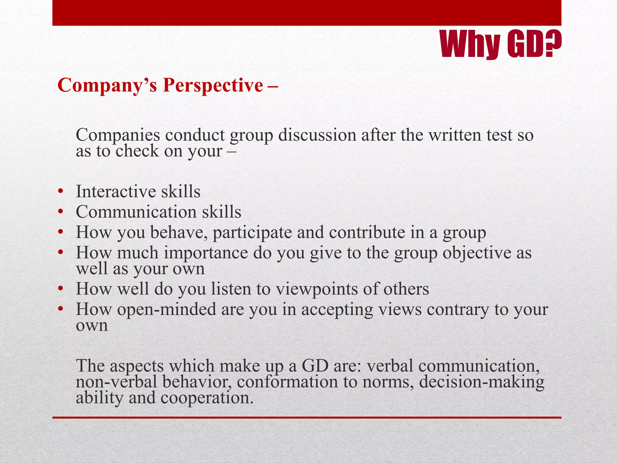Why GD? 
Company’s Perspective – 
Companies conduct group discussion after the written test so 
as to check on your – 
• Interactive skills 
• Communication skills 
• How you behave, participate and contribute in a group 
• How much importance do you give to the group objective as 
well as your own 
• How well do you listen to viewpoints of others 
• How open-minded are you in accepting views contrary to your 
own 
The aspects which make up a GD are: verbal communication, 
non-verbal behavior, conformation to norms, decision-making 
ability and cooperation. 
 
