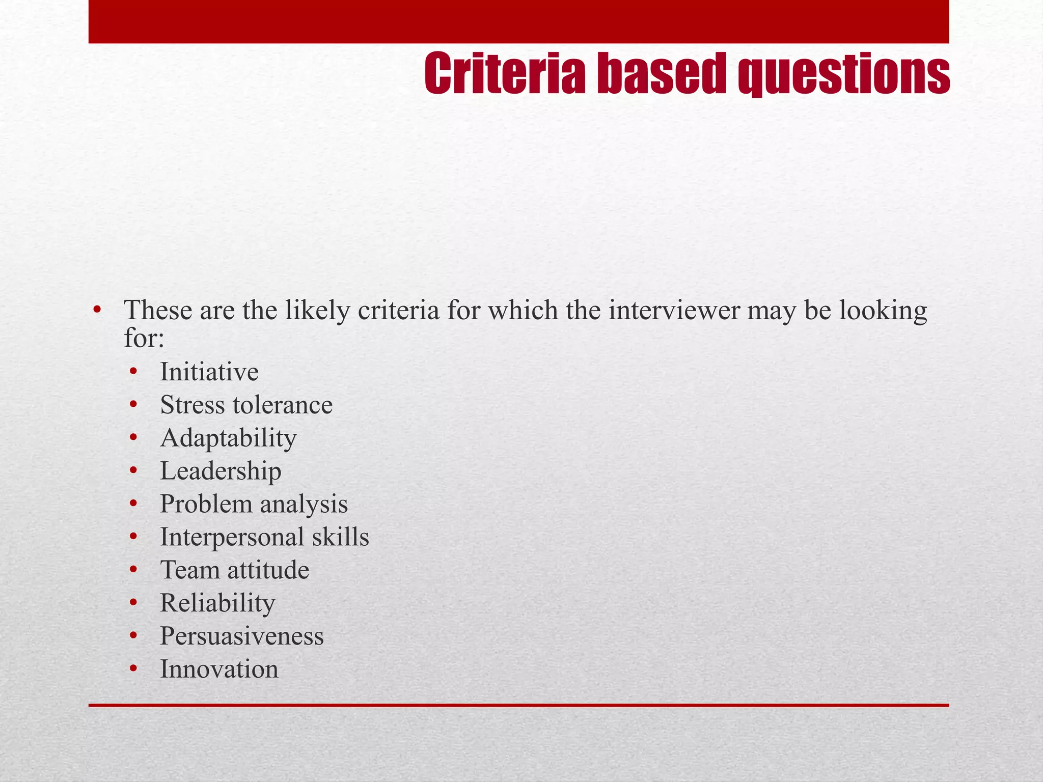 Criteria based questions 
• These are the likely criteria for which the interviewer may be looking 
for: 
• Initiative 
• Stress tolerance 
• Adaptability 
• Leadership 
• Problem analysis 
• Interpersonal skills 
• Team attitude 
• Reliability 
• Persuasiveness 
• Innovation 
 