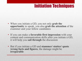 Initiation Techniques 
• When you initiate a GD, you not only grab the 
opportunity to speak, you also grab the attention of the 
examiner and your fellow candidates 
• If you can make a favorable first impression with your 
content and communication skills after you initiate a GD, 
it will help you sail through the discussion 
• But if you initiate a GD and stammer/ stutter/ quote 
wrong facts and figures, the damage might be 
irreparable 
 