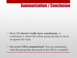 Summarization / Conclusion 
• Most GD doesn’t really have conclusions. A 
conclusion is where the whole group decides in favor 
or against the topic 
• But every GD is summarized. You can summaries 
what the group has discussed in the GD in a nutshell 
 