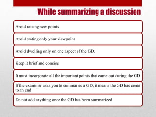 While summarizing a discussion 
Avoid raising new points 
Avoid stating only your viewpoint 
Avoid dwelling only on one aspect of the GD. 
Keep it brief and concise 
It must incorporate all the important points that came out during the GD 
If the examiner asks you to summaries a GD, it means the GD has come 
to an end 
Do not add anything once the GD has been summarized 
 