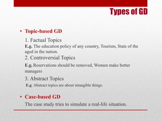 Types of GD 
• Topic-based GD 
1. Factual Topics 
E.g. The education policy of any country, Tourism, State of the 
aged in the nation. 
2. Controversial Topics 
E.g. Reservations should be removed, Women make better 
managers 
3. Abstract Topics 
E.g. Abstract topics are about intangible things. 
• Case-based GD 
The case study tries to simulate a real-life situation. 
 