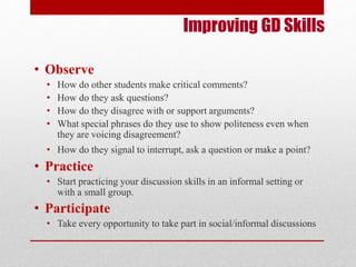 Improving GD Skills 
• Observe 
• How do other students make critical comments? 
• How do they ask questions? 
• How do they disagree with or support arguments? 
• What special phrases do they use to show politeness even when 
they are voicing disagreement? 
• How do they signal to interrupt, ask a question or make a point? 
• Practice 
• Start practicing your discussion skills in an informal setting or 
with a small group. 
• Participate 
• Take every opportunity to take part in social/informal discussions 
 
