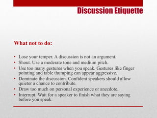 Discussion Etiquette 
What not to do: 
• Lose your temper. A discussion is not an argument. 
• Shout. Use a moderate tone and medium pitch. 
• Use too many gestures when you speak. Gestures like finger 
pointing and table thumping can appear aggressive. 
• Dominate the discussion. Confident speakers should allow 
quieter a chance to contribute. 
• Draw too much on personal experience or anecdote. 
• Interrupt. Wait for a speaker to finish what they are saying 
before you speak. 
 