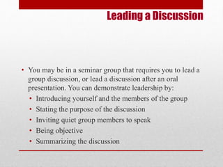Leading a Discussion 
• You may be in a seminar group that requires you to lead a 
group discussion, or lead a discussion after an oral 
presentation. You can demonstrate leadership by: 
• Introducing yourself and the members of the group 
• Stating the purpose of the discussion 
• Inviting quiet group members to speak 
• Being objective 
• Summarizing the discussion 
 