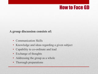 How to Face GD 
A group discussion consists of: 
• Communication Skills 
• Knowledge and ideas regarding a given subject 
• Capability to co-ordinate and lead 
• Exchange of thoughts 
• Addressing the group as a whole 
• Thorough preparations 
 