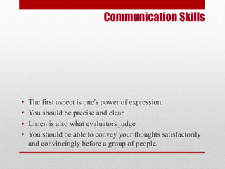 Communication Skills 
• The first aspect is one's power of expression. 
• You should be precise and clear 
• Listen is also what evaluators judge 
• You should be able to convey your thoughts satisfactorily 
and convincingly before a group of people. 
 