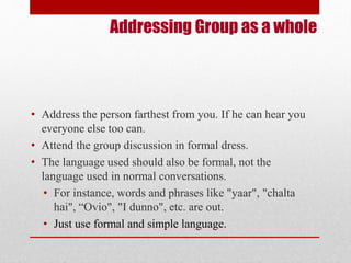 Addressing Group as a whole 
• Address the person farthest from you. If he can hear you 
everyone else too can. 
• Attend the group discussion in formal dress. 
• The language used should also be formal, not the 
language used in normal conversations. 
• For instance, words and phrases like "yaar", "chalta 
hai", “Ovio", "I dunno", etc. are out. 
• Just use formal and simple language. 
 