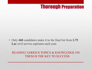 Thorough Preparation 
• Only 460 candidates make it to the final list from 2.75 
Lac civil service aspirants each year. 
READING VARIOUS TOPICS & KNOWLEDGE ON 
THEM IS THE KEY TO SUCCESS 
 