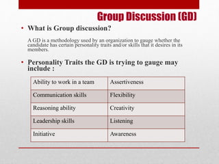 Group Discussion (GD) 
• What is Group discussion? 
A GD is a methodology used by an organization to gauge whether the 
candidate has certain personality traits and/or skills that it desires in its 
members. 
• Personality Traits the GD is trying to gauge may 
include : 
Ability to work in a team Assertiveness 
Communication skills Flexibility 
Reasoning ability Creativity 
Leadership skills Listening 
Initiative Awareness 
 