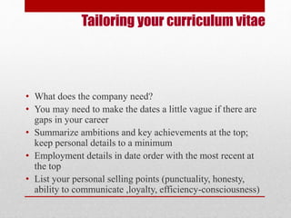 Tailoring your curriculum vitae 
• What does the company need? 
• You may need to make the dates a little vague if there are 
gaps in your career 
• Summarize ambitions and key achievements at the top; 
keep personal details to a minimum 
• Employment details in date order with the most recent at 
the top 
• List your personal selling points (punctuality, honesty, 
ability to communicate ,loyalty, efficiency-consciousness) 
 