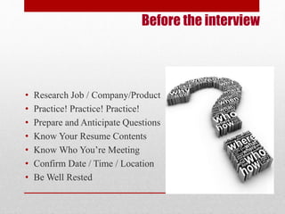 Before the interview 
• Research Job / Company/Product 
• Practice! Practice! Practice! 
• Prepare and Anticipate Questions 
• Know Your Resume Contents 
• Know Who You’re Meeting 
• Confirm Date / Time / Location 
• Be Well Rested 
 