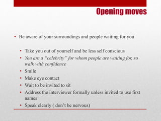 Opening moves 
• Be aware of your surroundings and people waiting for you 
• Take you out of yourself and be less self conscious 
• You are a “celebrity” for whom people are waiting for, so 
walk with confidence 
• Smile 
• Make eye contact 
• Wait to be invited to sit 
• Address the interviewer formally unless invited to use first 
names 
• Speak clearly ( don’t be nervous) 
 