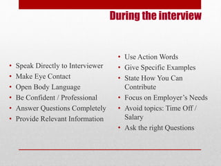 During the interview 
• Speak Directly to Interviewer 
• Make Eye Contact 
• Open Body Language 
• Be Confident / Professional 
• Answer Questions Completely 
• Provide Relevant Information 
• Use Action Words 
• Give Specific Examples 
• State How You Can 
Contribute 
• Focus on Employer’s Needs 
• Avoid topics: Time Off / 
Salary 
• Ask the right Questions 
 