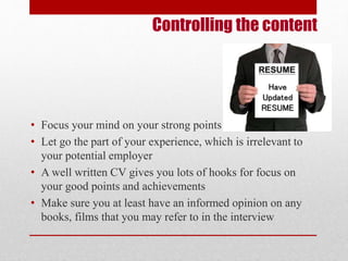 Controlling the content 
Have 
Updated 
RESUME 
• Focus your mind on your strong points 
• Let go the part of your experience, which is irrelevant to 
your potential employer 
• A well written CV gives you lots of hooks for focus on 
your good points and achievements 
• Make sure you at least have an informed opinion on any 
books, films that you may refer to in the interview 
 