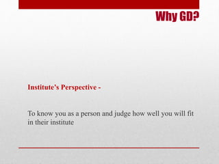 Why GD? 
Institute’s Perspective - 
To know you as a person and judge how well you will fit 
in their institute 
 