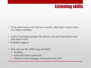 Listening skills 
• Your interviewer will tell you exactly what they want to hear - 
if u listen carefully 
• Active listening prompts the person you are listening to and 
help them relax 
• It builds rapport 
• You can use the following carefully: 
• Nodding 
• Interested facial expression 
• Attentive body language, leaning forward, alert 
 