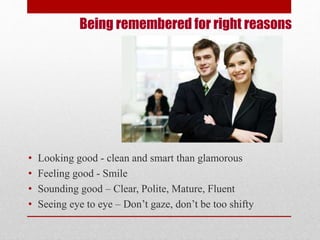 Being remembered for right reasons 
• Looking good - clean and smart than glamorous 
• Feeling good - Smile 
• Sounding good – Clear, Polite, Mature, Fluent 
• Seeing eye to eye – Don’t gaze, don’t be too shifty 
 
