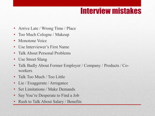 Interview mistakes 
• Arrive Late / Wrong Time / Place 
• Too Much Cologne / Makeup 
• Monotone Voice 
• Use Interviewer’s First Name 
• Talk About Personal Problems 
• Use Street Slang 
• Talk Badly About Former Employer / Company / Products / Co-workers 
• Talk Too Much / Too Little 
• Lie / Exaggerate / Arrogance 
• Set Limitations / Make Demands 
• Say You’re Desperate to Find a Job 
• Rush to Talk About Salary / Benefits 
 