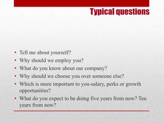 Typical questions 
• Tell me about yourself? 
• Why should we employ you? 
• What do you know about our company? 
• Why should we choose you over someone else? 
• Which is more important to you-salary, perks or growth 
opportunities? 
• What do you expect to be doing five years from now? Ten 
years from now? 
 