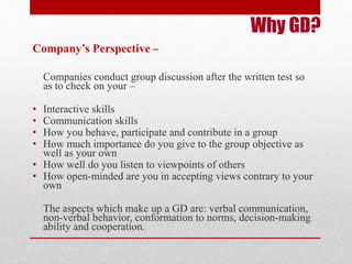 Why GD? 
Company’s Perspective – 
Companies conduct group discussion after the written test so 
as to check on your – 
• Interactive skills 
• Communication skills 
• How you behave, participate and contribute in a group 
• How much importance do you give to the group objective as 
well as your own 
• How well do you listen to viewpoints of others 
• How open-minded are you in accepting views contrary to your 
own 
The aspects which make up a GD are: verbal communication, 
non-verbal behavior, conformation to norms, decision-making 
ability and cooperation. 
 