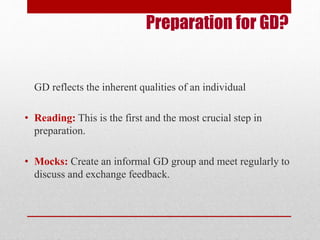 Preparation for GD? 
GD reflects the inherent qualities of an individual 
• Reading: This is the first and the most crucial step in 
preparation. 
• Mocks: Create an informal GD group and meet regularly to 
discuss and exchange feedback. 
 