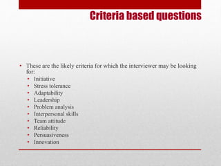 Criteria based questions 
• These are the likely criteria for which the interviewer may be looking 
for: 
• Initiative 
• Stress tolerance 
• Adaptability 
• Leadership 
• Problem analysis 
• Interpersonal skills 
• Team attitude 
• Reliability 
• Persuasiveness 
• Innovation 
 