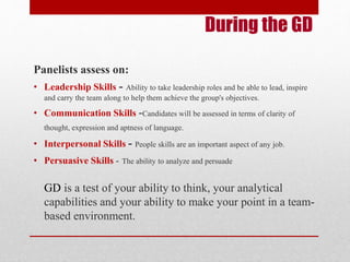 During the GD 
Panelists assess on: 
• Leadership Skills - Ability to take leadership roles and be able to lead, inspire 
and carry the team along to help them achieve the group's objectives. 
• Communication Skills -Candidates will be assessed in terms of clarity of 
thought, expression and aptness of language. 
• Interpersonal Skills - People skills are an important aspect of any job. 
• Persuasive Skills - The ability to analyze and persuade 
GD is a test of your ability to think, your analytical 
capabilities and your ability to make your point in a team-based 
environment. 
 