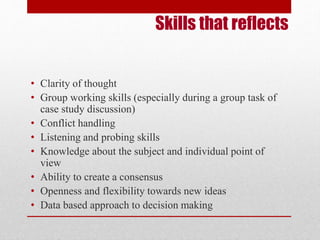 Skills that reflects 
• Clarity of thought 
• Group working skills (especially during a group task of 
case study discussion) 
• Conflict handling 
• Listening and probing skills 
• Knowledge about the subject and individual point of 
view 
• Ability to create a consensus 
• Openness and flexibility towards new ideas 
• Data based approach to decision making 
 