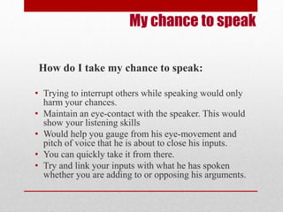 My chance to speak 
How do I take my chance to speak: 
• Trying to interrupt others while speaking would only 
harm your chances. 
• Maintain an eye-contact with the speaker. This would 
show your listening skills 
• Would help you gauge from his eye-movement and 
pitch of voice that he is about to close his inputs. 
• You can quickly take it from there. 
• Try and link your inputs with what he has spoken 
whether you are adding to or opposing his arguments. 
 