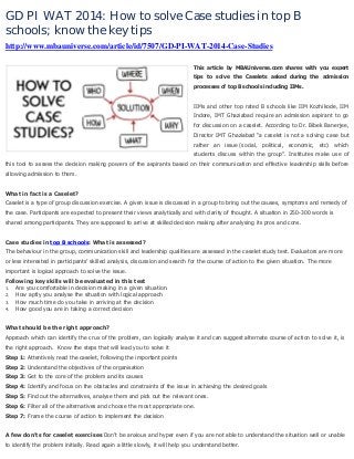 GD PI WAT 2014: How to solve Case studies in top B
schools; know the key tips
http://www.mbauniverse.com/article/id/7507/GD-PI-WAT-2014-Case-Studies
This article by MBAUniverse.com shares with you expert
tips to solve the Caselets asked during the admission
processes of top B schools including IIMs.

IIMs and other top rated B schools like IIM Kozhikode, IIM
Indore, IMT Ghaziabad require an admission aspirant to go
for discussion on a caselet. According to Dr. Bibek Banerjee,
Director IMT Ghaziabad “a caselet is not a solving case but
rather an issue (social, political, economic, etc) which
students discuss within the group”. Institutes make use of
this tool to assess the decision making powers of the aspirants based on their communication and effective leadership skills before
allowing admission to them.
What in fact is a Caselet?
Caselet is a type of group discussion exercise. A given issue is discussed in a group to bring out the causes, symptoms and remedy of
the case. Participants are expected to present their views analytically and with clarity of thought. A situation in 250-300 words is
shared among participants. They are supposed to arrive at skilled decision making after analysing its pros and cons.
Case studies in top B schools: What is assessed?
The behaviour in the group, communication skill and leadership qualities are assessed in the caselet study test. Evaluators are more
or less interested in participants’ skilled analysis, discussion and search for the course of action to the given situation. The more
important is logical approach to solve the issue.
Following key skills will be evaluated in this test
1.
Are you comfortable in decision making in a given situation.
2.
How aptly you analyse the situation with logical approach
3.
How much time do you take in arriving at the decision
4.
How good you are in taking a correct decision
What should be the right approach?
Approach which can identify the crux of the problem, can logically analyse it and can suggest alternate course of action to solve it, is
the right approach. Know the steps that will lead you to solve it
Step 1: Attentively read the caselet, following the important points
Step 2: Understand the objectives of the organisation
Step 3: Get to the core of the problem and its causes
Step 4: Identify and focus on the obstacles and constraints of the issue in achieving the desired goals
Step 5: Find out the alternatives, analyse them and pick out the relevant ones.
Step 6: Filter all of the alternatives and choose the most appropriate one.
Step 7: Frame the course of action to implement the decision
A few don’ts for caselet exercises Don’t be anxious and hyper even if you are not able to understand the situation well or unable
to identify the problem initially. Read again a little slowly, it will help you understand better.

 