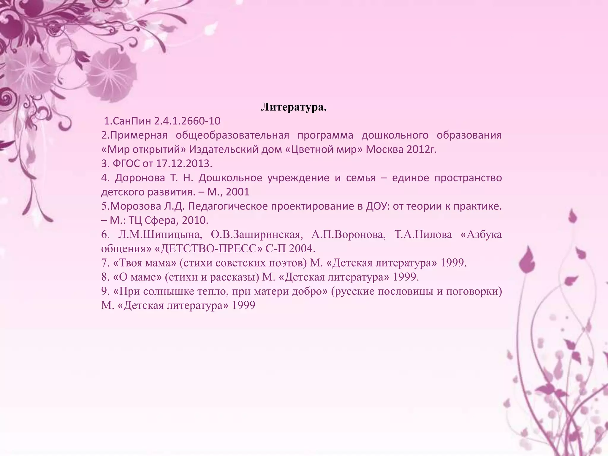 Литература. 
1.СанПин 2.4.1.2660-10 
2.Примерная общеобразовательная программа дошкольного образования 
«Мир открытий» Издательский дом «Цветной мир» Москва 2012г. 
3. ФГОС от 17.12.2013. 
4. Доронова Т. Н. Дошкольное учреждение и семья – единое пространство 
детского развития. – М., 2001 
5.Морозова Л.Д. Педагогическое проектирование в ДОУ: от теории к практике. 
– М.: ТЦ Сфера, 2010. 
6. Л.М.Шипицына, О.В.Защиринская, А.П.Воронова, Т.А.Нилова «Азбука 
общения» «ДЕТСТВО-ПРЕСС» С-П 2004. 
7. «Твоя мама» (стихи советских поэтов) М. «Детская литература» 1999. 
8. «О маме» (стихи и рассказы) М. «Детская литература» 1999. 
9. «При солнышке тепло, при матери добро» (русские пословицы и поговорки) 
М. «Детская литература» 1999 
 